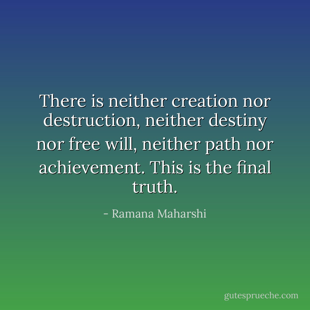 There is neither creation nor destruction,<br />neither destiny nor free will, neither<br />path nor achievement.<br />This is the final truth. - Ramana Maharshi