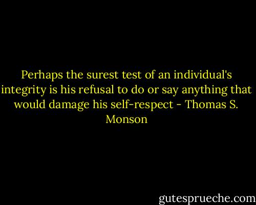 Perhaps the surest test of an individual's integrity is his refusal to do or say anything that would damage his self-respect - Thomas S. Monson