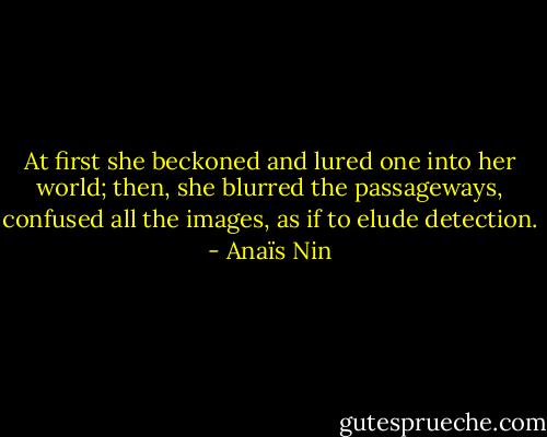 At first she beckoned and lured one into her world; then, she blurred the passageways, confused all the images, as if to elude detection. - Anaïs Nin