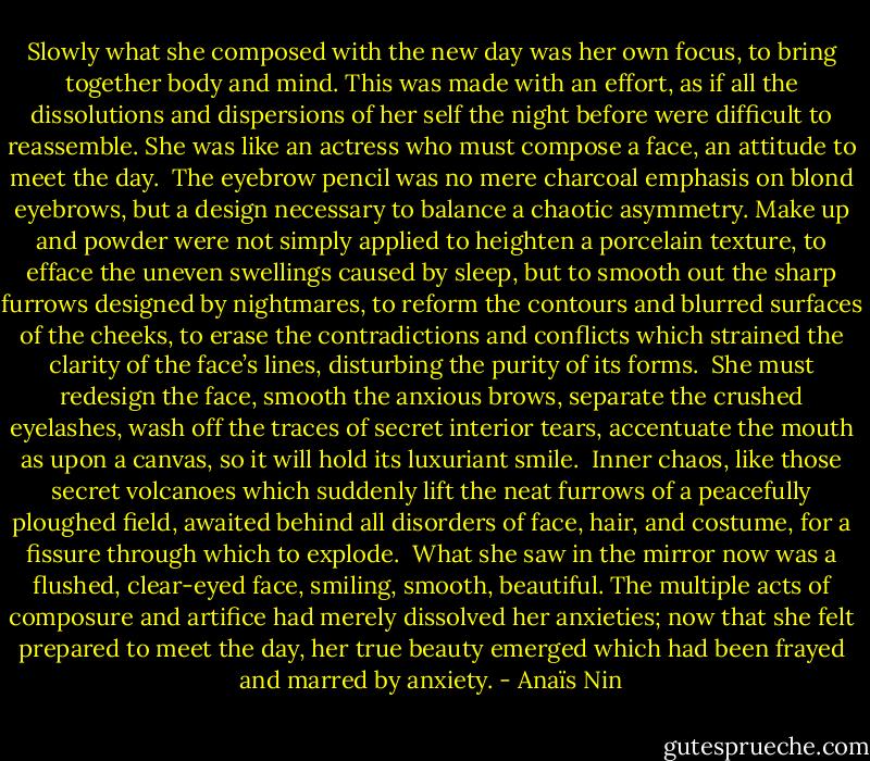Slowly what she composed with the new day was her own focus, to bring together body and mind. This was made with an effort, as if all the dissolutions and dispersions of her self the night before were difficult to reassemble. She was like an actress who must compose a face, an attitude to meet the day.<br /><br />The eyebrow pencil was no mere charcoal emphasis on blond eyebrows, but a design necessary to balance a chaotic asymmetry. Make up and powder were not simply applied to heighten a porcelain texture, to efface the uneven swellings caused by sleep, but to smooth out the sharp furrows designed by nightmares, to reform the contours and blurred surfaces of the cheeks, to erase the contradictions and conflicts which strained the clarity of the face’s lines, disturbing the purity of its forms.<br /><br />She must redesign the face, smooth the anxious brows, separate the crushed eyelashes, wash off the traces of secret interior tears, accentuate the mouth as upon a canvas, so it will hold its luxuriant smile.<br /><br />Inner chaos, like those secret volcanoes which suddenly lift the neat furrows of a peacefully ploughed field, awaited behind all disorders of face, hair, and costume, for a fissure through which to explode.<br /><br />What she saw in the mirror now was a flushed, clear-eyed face, smiling, smooth, beautiful. The multiple acts of composure and artifice had merely dissolved her anxieties; now that she felt prepared to meet the day, her true beauty emerged which had been frayed and marred by anxiety. - Anaïs Nin