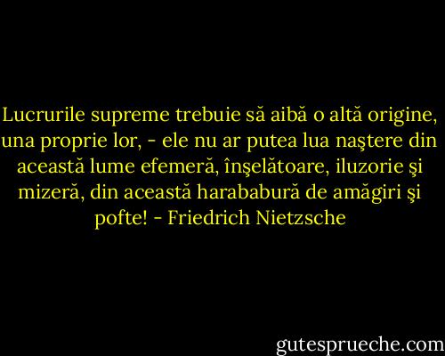Lucrurile supreme trebuie să aibă o altă origine, una proprie lor, - ele nu ar putea lua naştere din această lume efemeră, înşelătoare, iluzorie şi mizeră, din această harababură de amăgiri şi pofte! - Friedrich Nietzsche