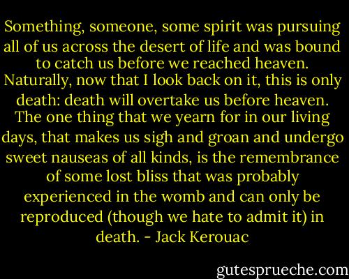 Something, someone, some spirit was pursuing all of us across the desert of life and was bound to catch us before we reached heaven. Naturally, now that I look back on it, this is only death: death will overtake us before heaven. The one thing that we yearn for in our living days, that makes us sigh and groan and undergo sweet nauseas of all kinds, is the remembrance of some lost bliss that was probably experienced in the womb and can only be reproduced (though we hate to admit it) in death. - Jack Kerouac