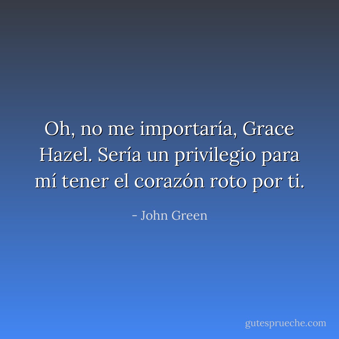Oh, no me importaría, Grace Hazel. Sería un privilegio para mí tener el corazón roto por ti. - John Green