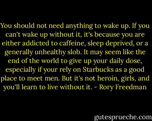 You should not need anything to wake up. If you can't wake up without it, it's because you are either addicted to caffeine, sleep deprived, or a generally unhealthy slob. It may seem like the end of the world to give up your daily dose, especially if your rely on Starbucks as a good place to meet men. But it's not heroin, girls, and you'll learn to live without it. - Rory Freedman