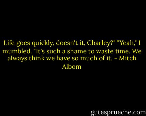 Life goes quickly, doesn't it, Charley?"<br />"Yeah," I mumbled.<br />"It's such a shame to waste time. We always think we have so much of it. - Mitch Albom