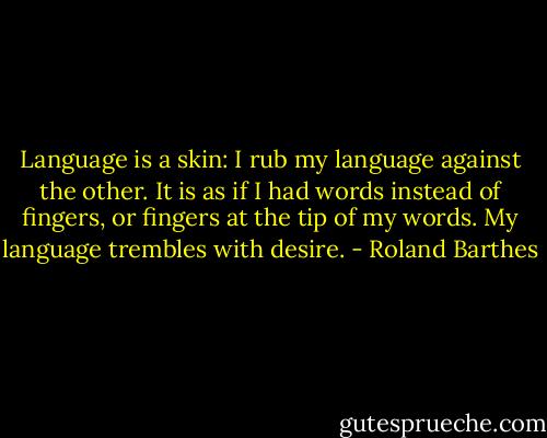Language is a skin: I rub my language against the other. It is as if I had words instead of fingers, or fingers at the tip of my words. My language trembles with desire. - Roland Barthes
