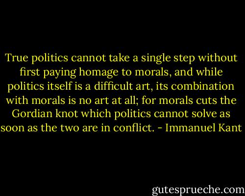 True politics cannot take a single step without first paying homage to morals, and while politics itself is a difficult art, its combination with morals is no art at all; for morals cuts the Gordian knot which politics cannot solve as soon as the two are in conflict. - Immanuel Kant