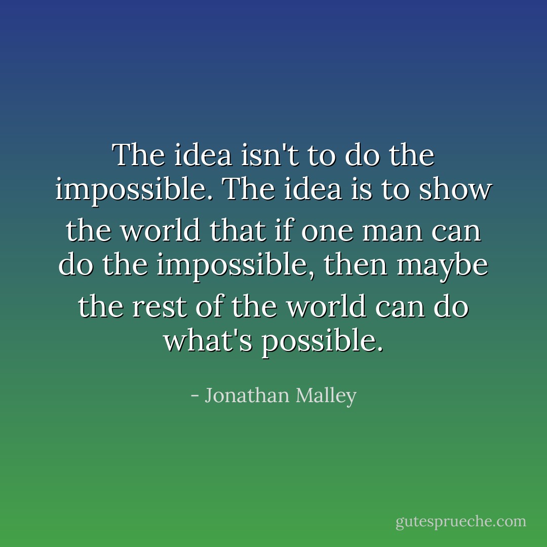 The idea isn't to do the impossible. The idea is to show the world that if one man can do the impossible, then maybe the rest of the world can do what's possible. - Jonathan Malley