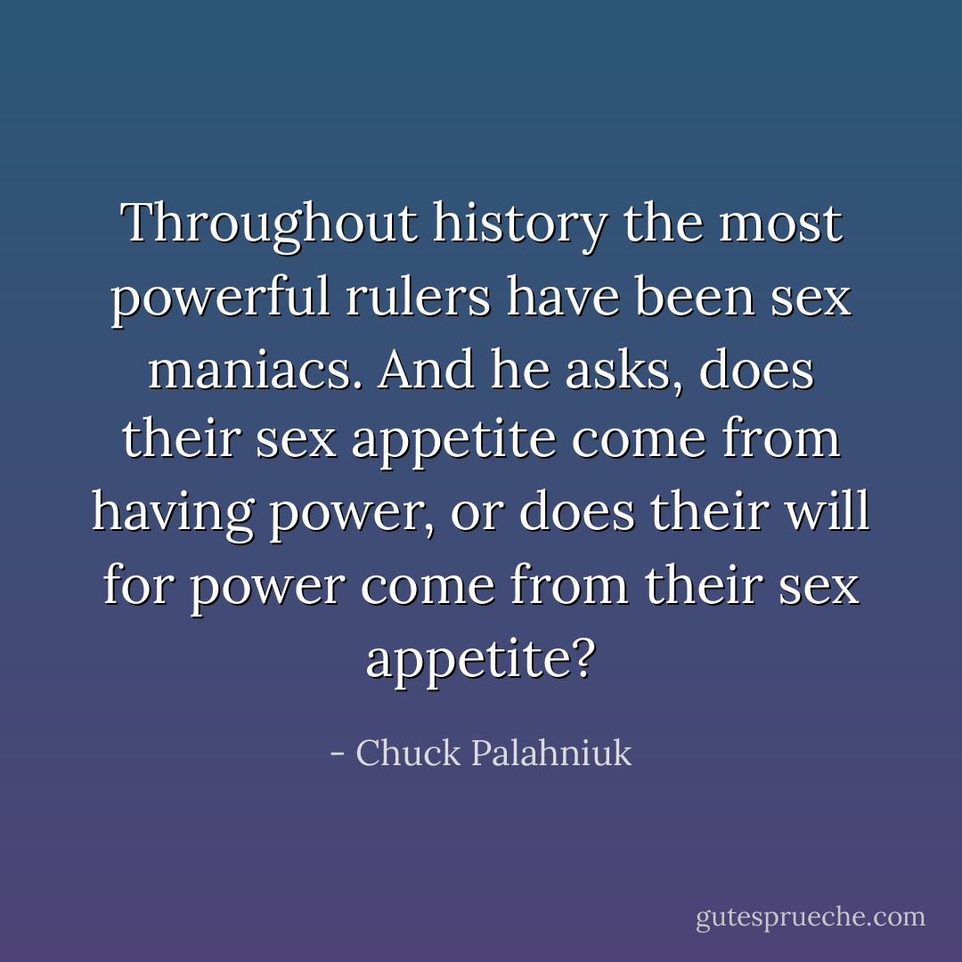 Throughout history the most powerful rulers have been sex maniacs. And he asks, does their sex appetite come from having power, or does their will for power come from their sex appetite? - Chuck Palahniuk