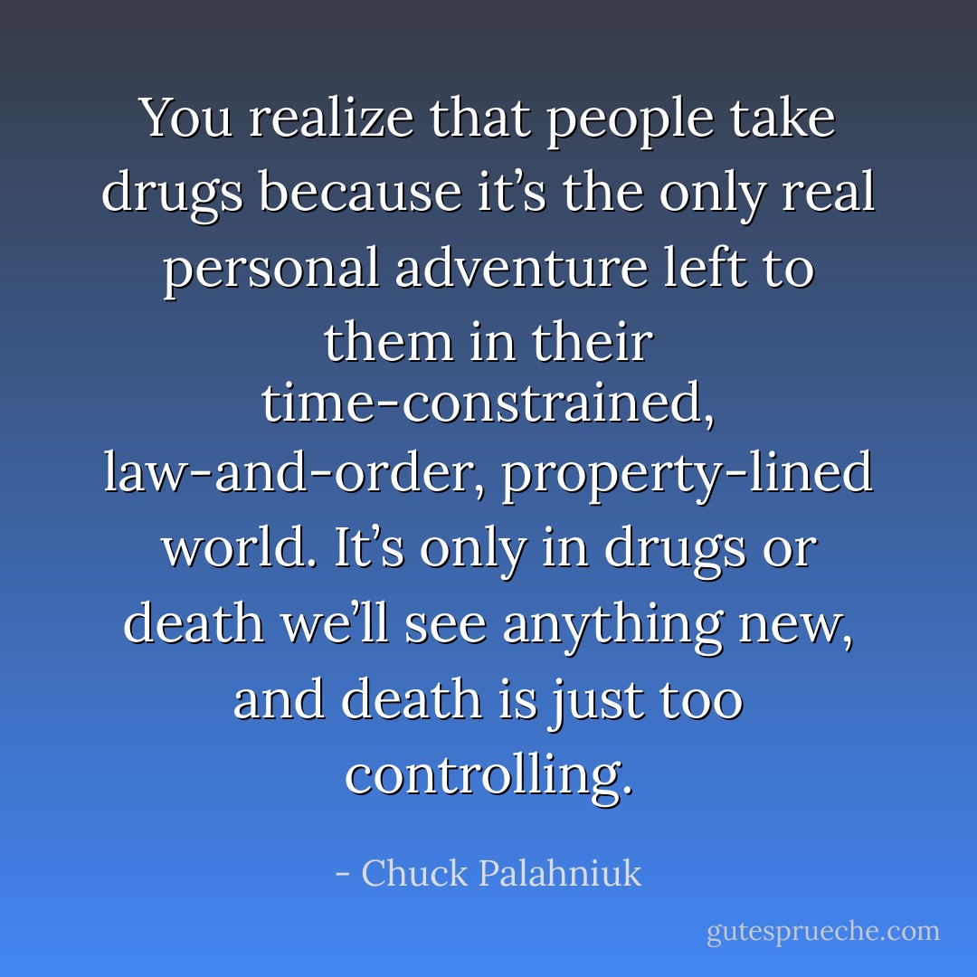 You realize that people take drugs because it’s the only real personal adventure left to them in their time-constrained, law-and-order, property-lined world. It’s only in drugs or death we’ll see anything new, and death is just too controlling. - Chuck Palahniuk
