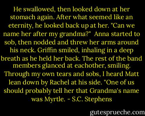 He swallowed, then looked down at her stomach again. After what seemed like an eternity, he looked back up at her. "Can we name her after my grandma?" <br />Anna started to sob, then nodded and threw her arms around his neck. Griffin smiled, inhaling in a deep breath as he held her back. The rest of the band members glanced at eachother, smiling. Through my own tears and sobs, I heard Matt lean down by Rachel at his side. "One of us should probably tell her that Grandma's name was Myrtle. - S.C. Stephens