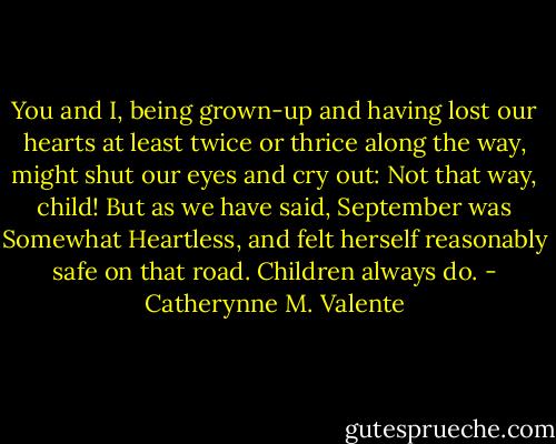 You and I, being grown-up and having lost our hearts at least twice or thrice along the way, might shut our eyes and cry out: Not that way, child! But<br />as we have said, September was Somewhat Heartless, and felt herself reasonably safe on that road. Children always do. - Catherynne M. Valente