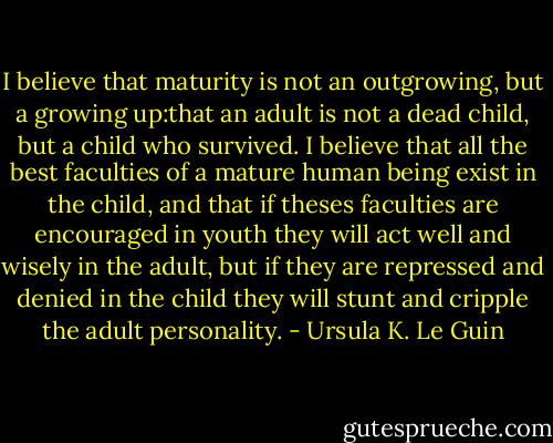 I believe that maturity is not an outgrowing, but a growing up:that an adult is not a dead child, but a child who survived. I believe that all the best faculties of a mature human being exist in the child, and that if theses faculties are encouraged in youth they will act well and wisely in the adult, but if they are repressed and denied in the child they will stunt and cripple the adult personality. - Ursula K. Le Guin