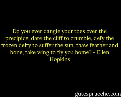 Do you ever dangle your toes over the precipice, dare the cliff to crumble, defy the frozen deity to suffer the sun, thaw feather and bone, take wing to fly you home? - Ellen Hopkins