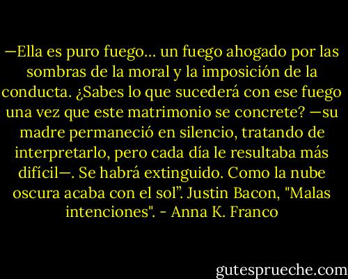 —Ella es puro fuego… un fuego ahogado por las sombras de la moral y la imposición de la conducta. ¿Sabes lo que sucederá con ese fuego una vez que este matrimonio se concrete? —su madre permaneció en silencio, tratando de interpretarlo, pero cada día le resultaba más difícil—. Se habrá extinguido. Como la nube oscura acaba con el sol”. Justin Bacon, "Malas intenciones". - Anna K. Franco