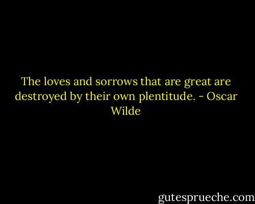 The loves and sorrows that are great are destroyed by their own plentitude. - Oscar Wilde