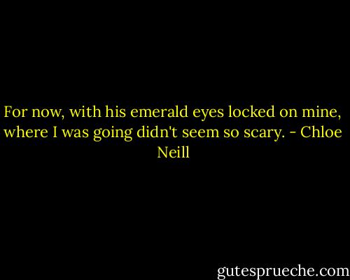 For now, with his emerald eyes locked on mine, where I was going didn't seem so scary. - Chloe Neill