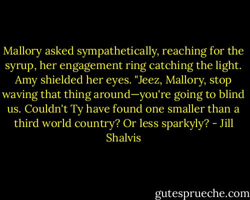 Mallory asked sympathetically, reaching for the syrup, her engagement ring catching the light.<br />Amy shielded her eyes. "Jeez, Mallory, stop waving that thing around—you're going to blind us. Couldn't Ty have found one smaller than a third world country? Or less sparkyly? - Jill Shalvis