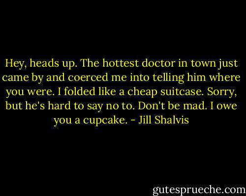 Hey, heads up. The hottest doctor in town just came by and coerced me into telling him where you were. I folded like a cheap suitcase. Sorry, but he's hard to say no to. Don't be mad. I owe you a cupcake. - Jill Shalvis