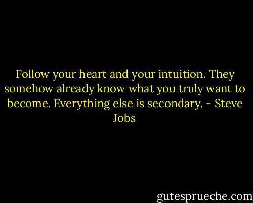 Follow your heart and your intuition. They somehow already know what you truly want to become. Everything else is secondary. - Steve Jobs