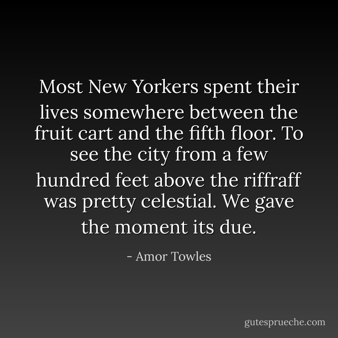 Most New Yorkers spent their lives somewhere between the fruit cart and the fifth floor. To see the city from a few hundred feet above the riffraff was pretty celestial. We gave the moment its due. - Amor Towles