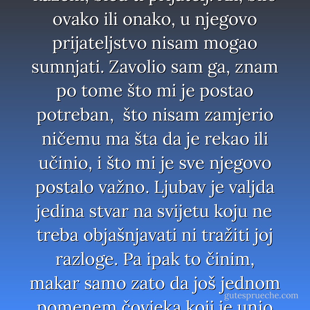 Sad sam shvatio: to je prijateljstvo, ljubav prema drugome. Sve drugo može da prevari to ne može. <br />Sve drugo može da izmakne i ostavi nas puste, to ne može, jer zavisi od nas. <br />Ne mogu da mu kažem: budi mi prijatelj. Ali mogu da kažem, biću ti prijatelj.<br />Ali, bilo ovako ili onako, u njegovo prijateljstvo nisam mogao sumnjati. Zavolio sam ga, znam po tome što mi je postao potreban, <br />što nisam zamjerio ničemu ma šta da je rekao ili učinio, i što mi je sve njegovo postalo važno.<br />Ljubav je valjda jedina stvar na svijetu koju ne treba objašnjavati ni tražiti joj razloge.<br />Pa ipak to činim, makar samo zato da još jednom pomenem čovjeka koji je unio toliko radosti u moj život. <br />Pitao sam ga jednom, kako to da je baš meni poklonio svoje prijateljstvo. Prijateljstvo se ne bira, ono biva ko zna zbog čega kao ljubav. <br /><br />A ništa ja nisam poklonio tebi već sebi. - Meša Selimović