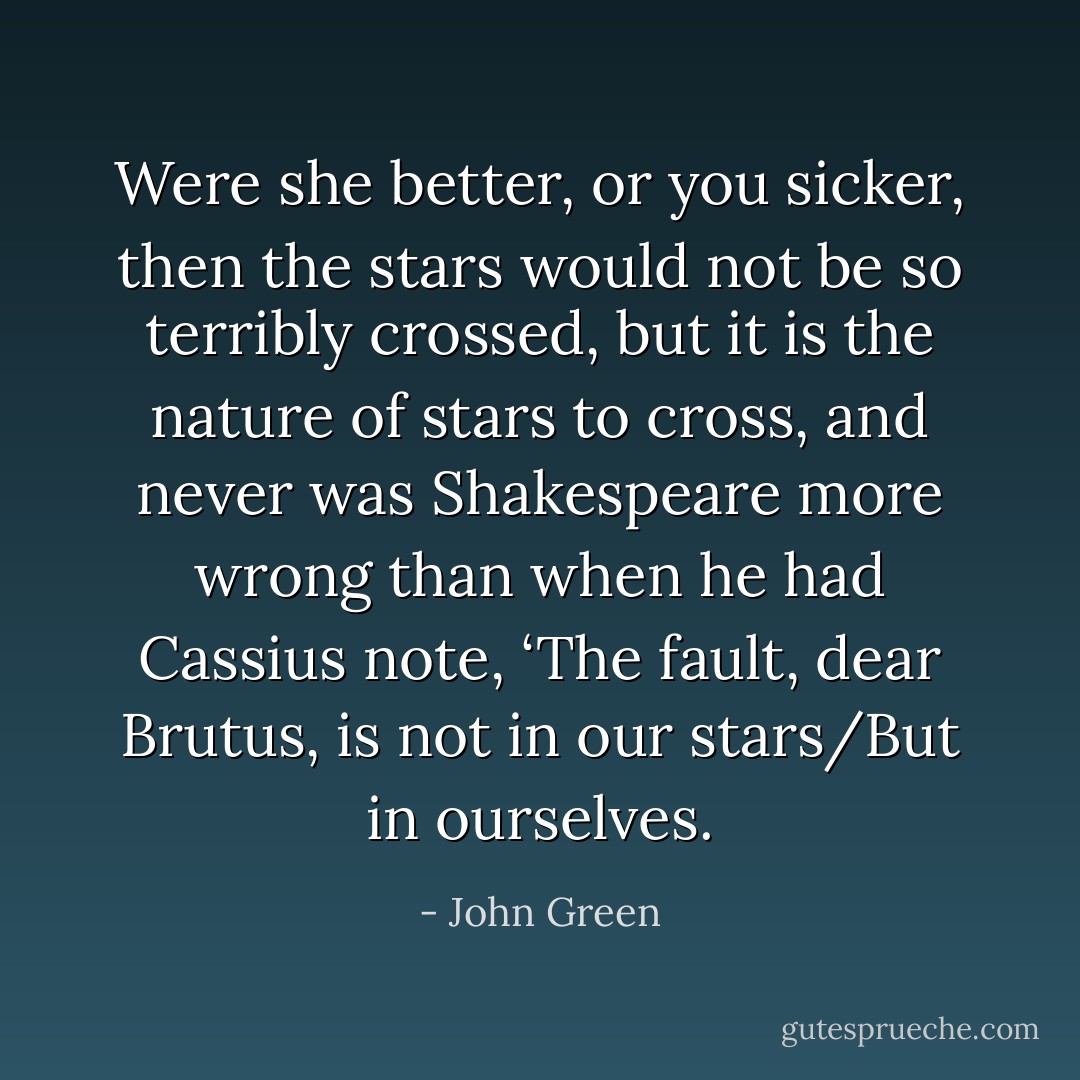 Were she better, or you sicker, then the stars would not be so terribly crossed, but it is the nature of stars to cross, and never was Shakespeare more wrong than when he had Cassius note, ‘The fault, dear Brutus, is not in our stars/But in ourselves. - John Green