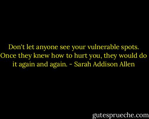 Don't let anyone see your vulnerable spots. Once they knew how to hurt you, they would do it again and again. - Sarah Addison Allen