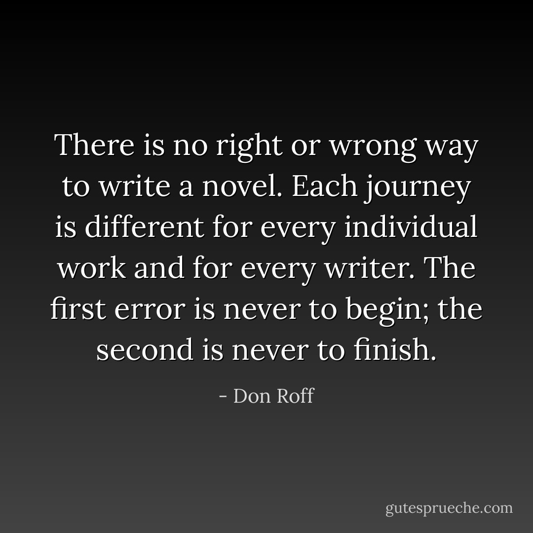 There is no right or wrong way to write a novel. Each journey is different for every individual work and for every writer. The first error is never to begin; the second is never to finish. - Don Roff