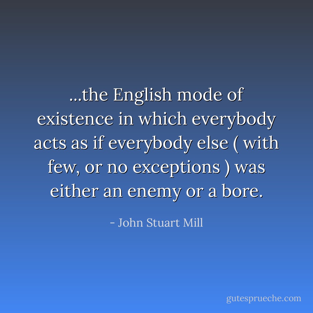 ...the English mode of existence in which everybody acts as if everybody else ( with few, or no exceptions ) was either an enemy or a bore. - John Stuart Mill