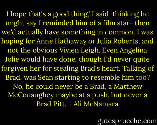 I hope that's a good thing,' I said, thinking he might say I reminded him of a film star- then we'd actually have something in common. I was hoping for Anne Hathaway or Julia Roberts, and not the obvious Vivien Leigh. Even Angelina Jolie would have done, though I'd never quite forgiven her for stealing Brad's heart. Talking of Brad, was Sean starting to resemble him too? No, he could never be a Brad, a Matthew McConaughey maybe at a push, but never a Brad Pitt. - Ali McNamara