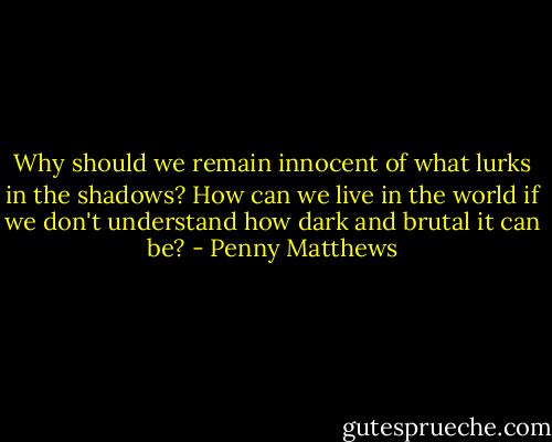 Why should we remain innocent of what lurks in the shadows? How can we live in the world if we don't understand how dark and brutal it can be? - Penny Matthews