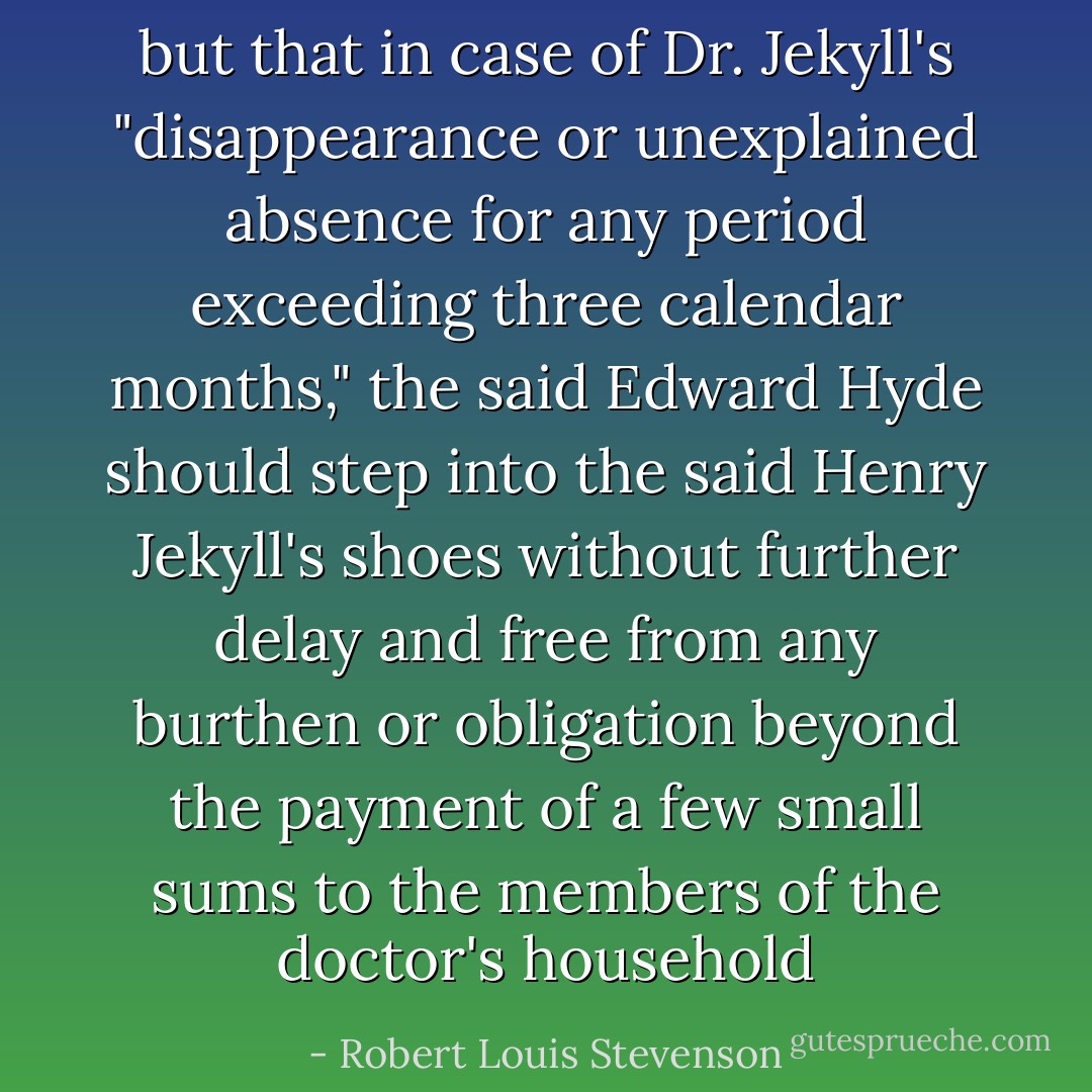 but that in case of Dr. Jekyll's "disappearance or unexplained absence for any period exceeding three calendar months," the said Edward Hyde should step into the said Henry Jekyll's shoes without further delay and free from any burthen or obligation beyond the payment of a few small sums to the members of the doctor's household - Robert Louis Stevenson