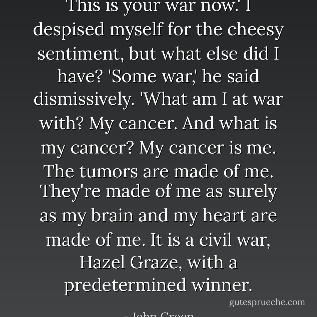 This is your war now.' I despised myself for the cheesy sentiment, but what else did I have?<br />'Some war,' he said dismissively. 'What am I at war with? My cancer. And what is my cancer? My cancer is me. The tumors are made of me. They're made of me as surely as my brain and my heart are made of me. It is a civil war, Hazel Graze, with a predetermined winner. - John Green