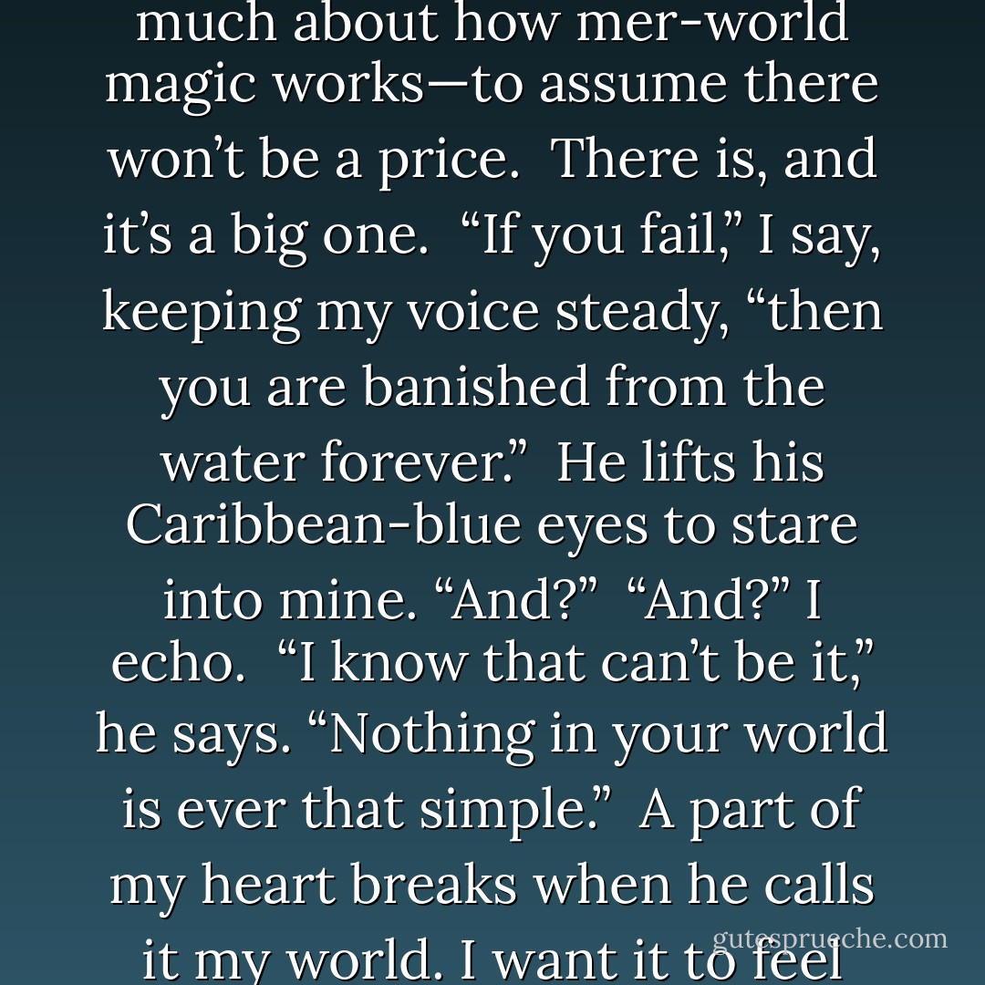 Quince leans in over the map, studying, and I think he’s going to ask me something about the kingdoms or my plan or Daddy’s trident.<br />Instead, without taking his eyes off the map, he asks, “What happens if I fail?”<br /><br />“What?” I whisper.<br /><br />“If I don’t pass the three tests,” he says. “What’s the consequence?”<br /><br />I suck in a shaky breath. This is the part I didn’t want to talk about, the part I hoped he wouldn’t ask about. But I guess he’s too clever—or has learned too much about how mer-world magic works—to assume there won’t be a price.<br /><br />There is, and it’s a big one.<br /><br />“If you fail,” I say, keeping my voice steady, “then you are banished from the water forever.”<br /><br />He lifts his Caribbean-blue eyes to stare into mine. “And?”<br /><br />“And?” I echo.<br /><br />“I know that can’t be it,” he says. “Nothing in your world is ever that simple.”<br /><br />A part of my heart breaks when he calls it my world. I want it to feel like his world, too. But now isn’t the time. He’s right; there’s more to the consequence of failure than him being exiled.<br /><br />“And . . . ,” I say, wishing I didn’t have to tell him this, “I’ll be banished from land.” I swallow hard. “Forever.”<br /><br />He stares into my eyes, unblinking, and I can’t read any sort of reaction. His mind is racing, I’m sure, but everything on the outside is a stone facade.<br /><br />Finally, after what feels like an eternity, he says, “Then I won’t fail. - Tera Lynn Childs