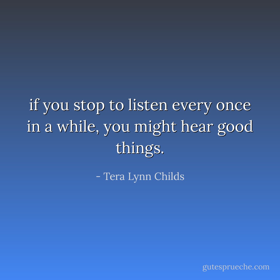 if you stop to listen every once in a while, you might hear good things. - Tera Lynn Childs