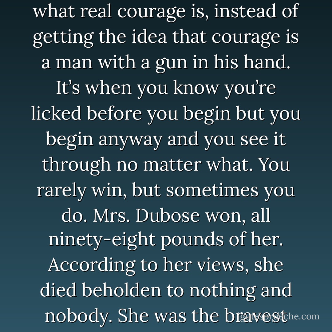 I wanted you to see something about her—I wanted you to see what real courage is, instead of getting the idea that courage is a man with a gun in his hand. It’s when you know you’re licked before you begin but you begin anyway and you see it through no matter what. You rarely win, but sometimes you do. Mrs. Dubose won, all ninety-eight pounds of her. According to her views, she died beholden to nothing and nobody. She was the bravest person I ever knew. - Harper Lee