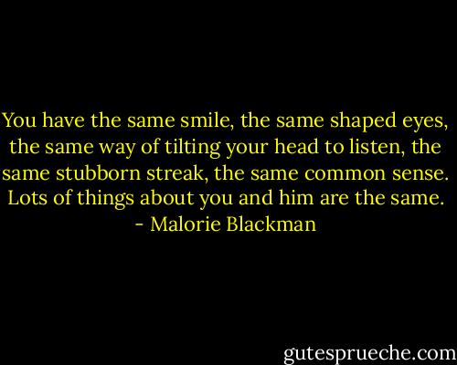 You have the same smile, the same shaped eyes, the same way of tilting your head to listen, the same stubborn streak, the same common sense. Lots of things about you and him are the same. - Malorie Blackman