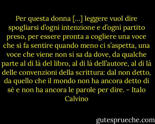 Per questa donna […] leggere vuol dire spogliarsi d’ogni intenzione e d’ogni partito preso, per essere pronta a cogliere una voce che si fa sentire quando meno ci s’aspetta, una voce che viene non si sa da dove, da qualche parte al di là del libro, al di là dell’autore, al di là delle convenzioni della scrittura: dal non detto, da quello che il mondo non ha ancora detto di sé e non ha ancora le parole per dire. - Italo Calvino