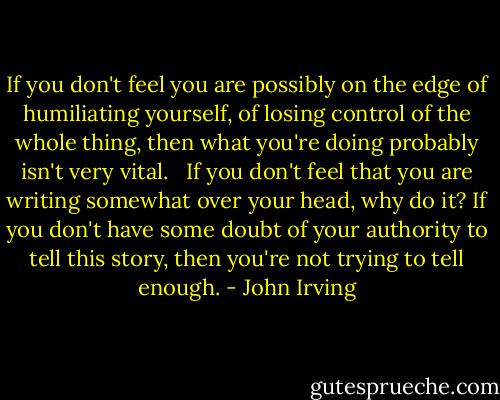 If you don't feel you are possibly on the edge of humiliating yourself, of losing control of the whole thing, then what you're doing probably isn't very vital. <br /><br />If you don't feel that you are writing somewhat over your head, why do it? If you don't have some doubt of your authority to tell this story, then you're not trying to tell enough. - John Irving