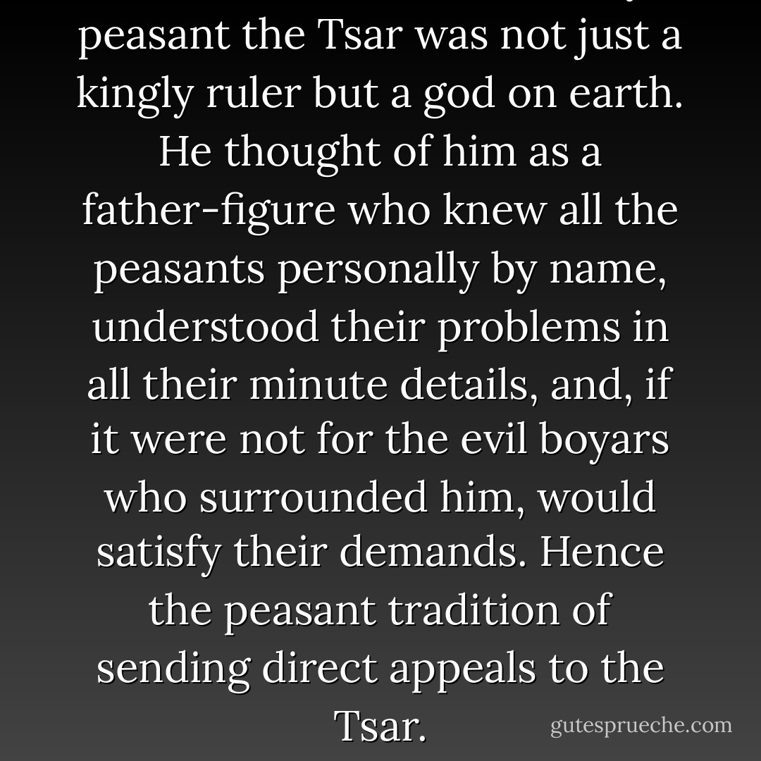 In the mind of the ordinary peasant the Tsar was not just a kingly ruler but a god on earth. He thought of him as a father-figure who knew all the peasants personally by name, understood their problems in all their minute details, and, if it were not for the evil boyars who surrounded him, would satisfy their demands. Hence the peasant tradition of sending direct appeals to the Tsar. - Orlando Figes
