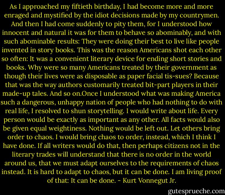 As I approached my fiftieth birthday, I had become more and more enraged and mystified by the idiot decisions made by my countrymen. And then I had come suddenly to pity them, for I understood how innocent and natural it was for them to behave so abominably, and with such abominable results: They were doing their best to live like people invented in story books. This was the reason Americans shot each other so often: It was a convenient literary device for ending short stories and books.<br />Why were so many Americans treated by their government as though their lives were as disposable as paper facial tis-sues? Because that was the way authors customarily treated bit-part players in their made-up tales.<br />And so on.Once I understood what was making America such a dangerous, unhappy nation of people who had nothing to do with real life, I resolved to shun storytelling. I would write about life. Every person would be exactly as important as any other. All facts would also be given equal weightiness. Nothing would be left out. Let others bring order to chaos. I would bring chaos to order, instead, which I think I have done. If all writers would do that, then perhaps citizens not in the literary trades will understand that there is no order in the world around us, that we must adapt ourselves to the requirements of chaos instead. It is hard to adapt to chaos, but it can be done. I am living proof of that: It can be done. - Kurt Vonnegut Jr.