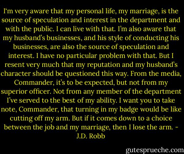 I‘m very aware that my personal life, my marriage, is the source of speculation and interest in the department and with the public. I can live with that. I’m also aware that my husband’s businesses, and his style of conducting his businesses, are also the source of speculation and interest. I have no particular problem with that. But I resent very much that my reputation and my husband’s character should be questioned this way. From the media, Commander, it’s to be expected, but not from my superior officer. Not from any member of the department I’ve served to the best of my ability. I want you to take note, Commander, that turning in my badge would be like cutting off my arm. But if it comes down to a choice between the job and my marriage, then I lose the arm. - J.D. Robb
