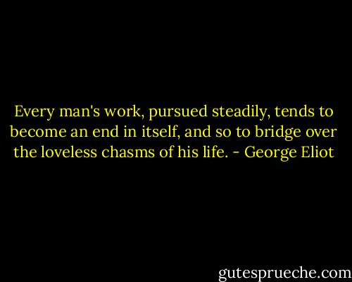 Every man's work, pursued steadily, tends to become an end in itself, and so to bridge over the loveless chasms of his life. - George Eliot