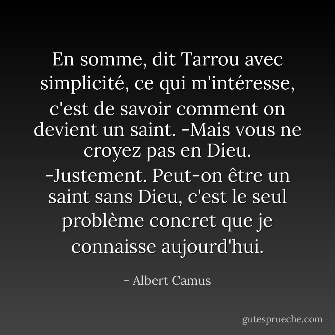 En somme, dit Tarrou avec simplicité, ce qui m'intéresse, c'est de savoir comment on devient un saint.<br />-Mais vous ne croyez pas en Dieu.<br />-Justement. Peut-on être un saint sans Dieu, c'est le seul problème concret que je connaisse aujourd'hui. - Albert Camus