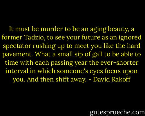 It must be murder to be an aging beauty, a former Tadzio, to see your future as an ignored spectator rushing up to meet you like the hard pavement. What a small sip of gall to be able to time with each passing year the ever-shorter interval in which someone's eyes focus upon you. And then shift away. - David Rakoff