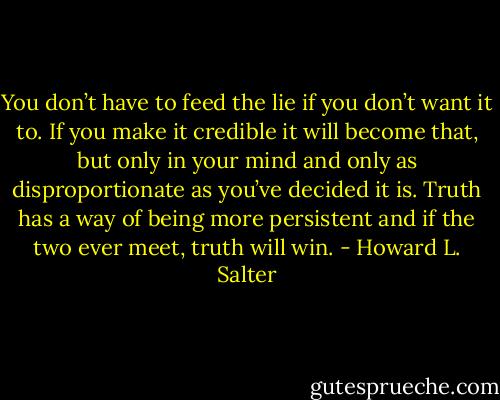 You don’t have to feed the lie if you don’t want it to. If you make it credible it will become that, but only in your mind and only as disproportionate as you’ve decided it is. Truth has a way of being more persistent and if the two ever meet, truth will win. - Howard L. Salter