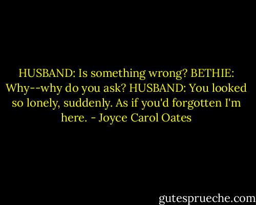 HUSBAND: Is something wrong?<br />BETHIE: Why--why do you ask?<br />HUSBAND: You looked so lonely, suddenly. As if you'd forgotten I'm here. - Joyce Carol Oates