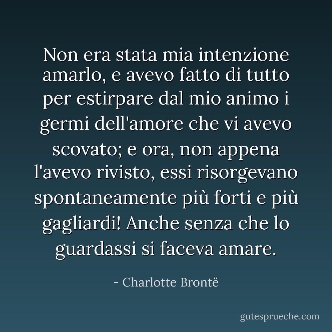 Non era stata mia intenzione amarlo, e avevo fatto di tutto per estirpare dal mio animo i germi dell'amore che vi avevo scovato; e ora, non appena l'avevo rivisto, essi risorgevano spontaneamente più forti e più gagliardi! Anche senza che lo guardassi si faceva amare. - Charlotte Brontë