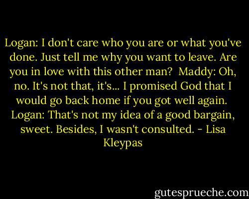 Logan: I don't care who you are or what you've done. Just tell me why you want to leave. Are you in love with this other man?<br /><br />Maddy: Oh, no. It's not that, it's... I promised God that I would go back home if you got well again.<br /><br />Logan: That's not my idea of a good bargain, sweet. Besides, I wasn't consulted. - Lisa Kleypas
